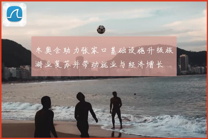 冬奥会助力张家口基础设施升级旅游业复苏并带动就业与经济增长