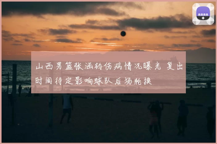 山西男篮张涵钧伤病情况曝光 复出时间待定影响球队后场轮换