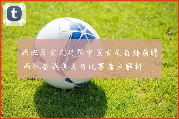 西班牙女足对阵中国女足直播前瞻 两队备战焦点与比赛看点解析