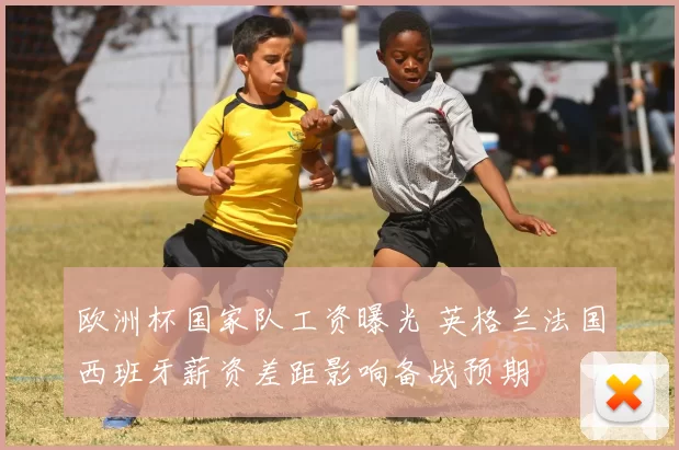欧洲杯国家队工资曝光 英格兰法国西班牙薪资差距影响备战预期