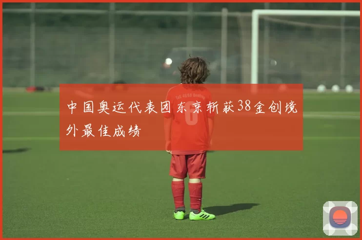 中国奥运代表团东京斩获38金创境外最佳成绩