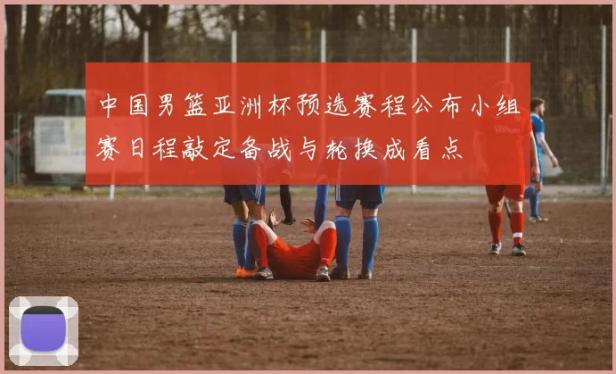 中国男篮亚洲杯预选赛程公布小组赛日程敲定备战与轮换成看点