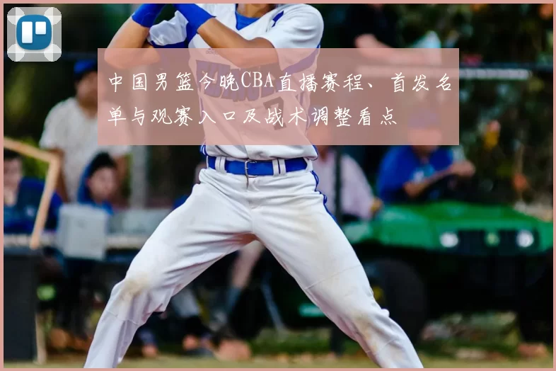 中国男篮今晚CBA直播赛程、首发名单与观赛入口及战术调整看点