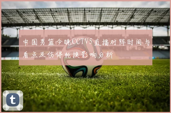 中国男篮今晚CCTV5直播对阵时间与看点及伤停轮换影响分析
