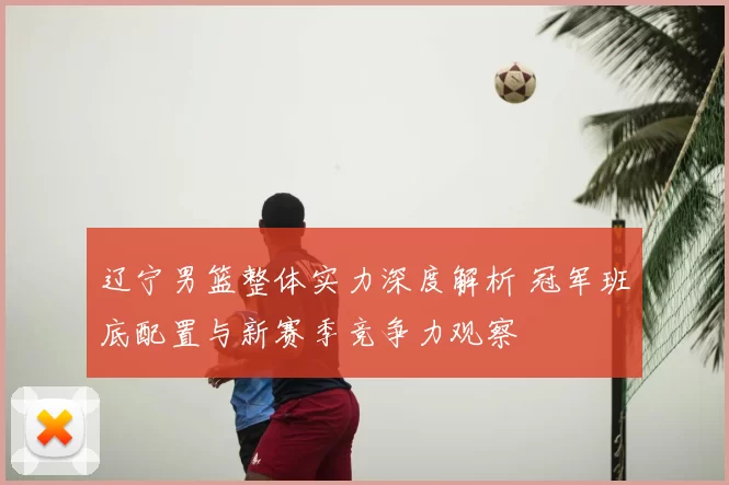辽宁男篮整体实力深度解析 冠军班底配置与新赛季竞争力观察
