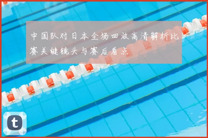 中国队对日本全场回放高清解析比赛关键镜头与赛后看点