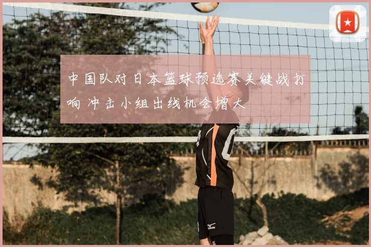 中国队对日本篮球预选赛关键战打响 冲击小组出线机会增大