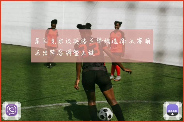 莱因克尔谈英格兰锋线选择 决赛前点出阵容调整关键