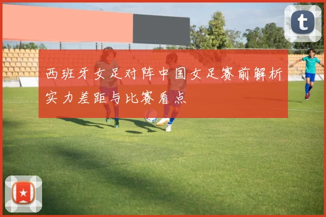 西班牙女足对阵中国女足赛前解析实力差距与比赛看点