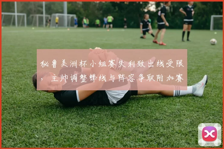 秘鲁美洲杯小组赛失利致出线受限,主帅调整锋线与阵容争取附加赛资格