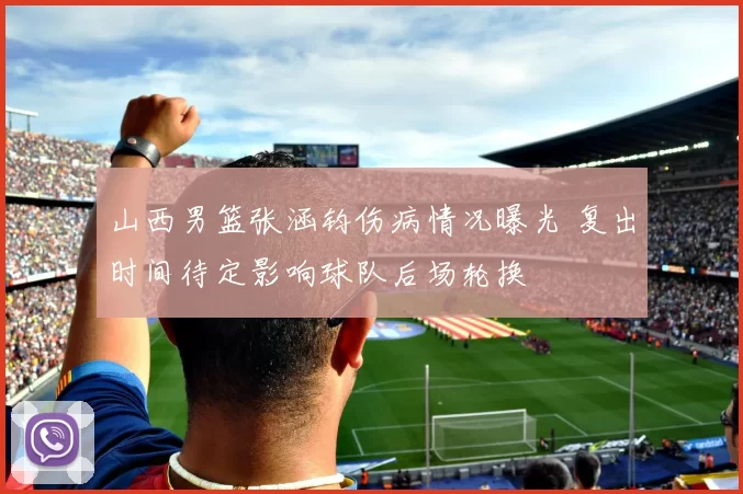 山西男篮张涵钧伤病情况曝光 复出时间待定影响球队后场轮换