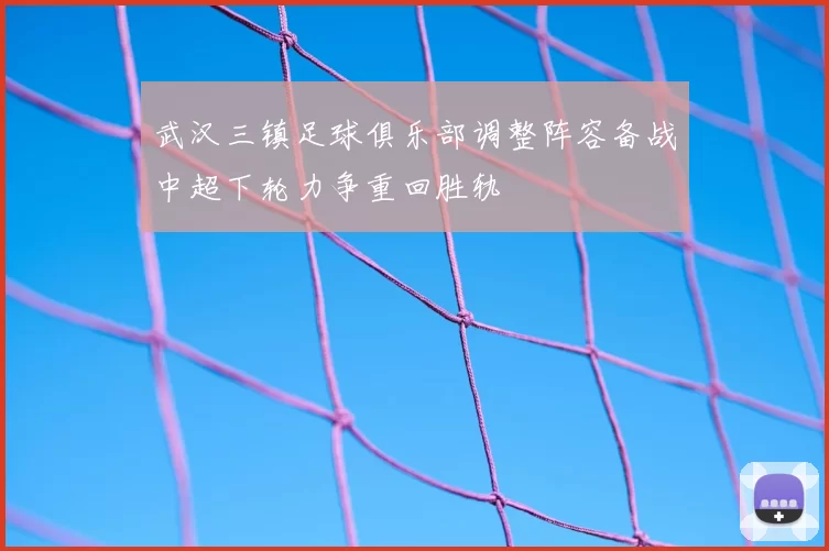 武汉三镇足球俱乐部调整阵容备战中超下轮力争重回胜轨
