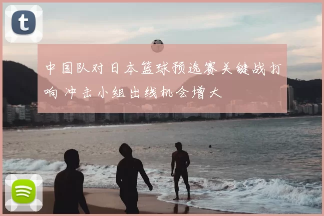 中国队对日本篮球预选赛关键战打响 冲击小组出线机会增大