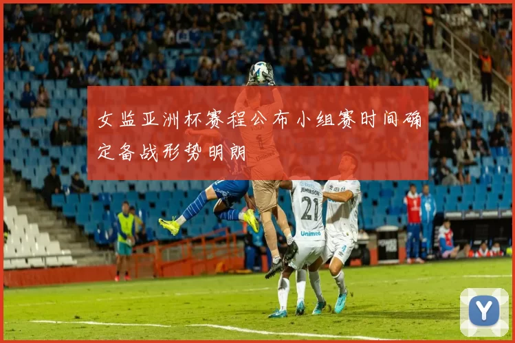 女监亚洲杯赛程公布小组赛时间确定备战形势明朗