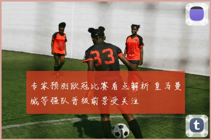专家预测欧冠比赛看点解析 皇马曼城等强队晋级前景受关注