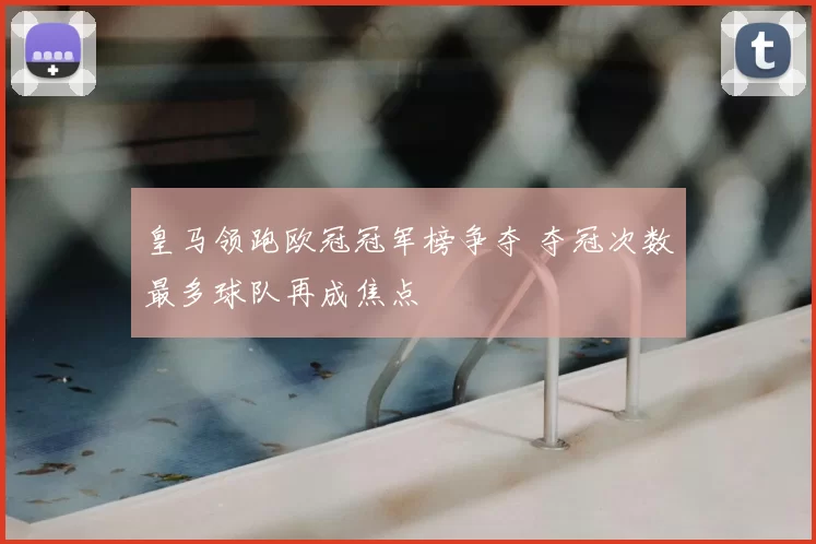 皇马领跑欧冠冠军榜争夺 夺冠次数最多球队再成焦点