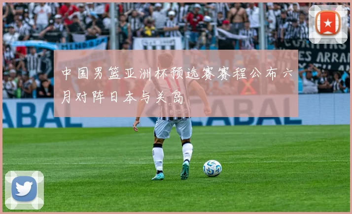 中国男篮亚洲杯预选赛赛程公布六月对阵日本与关岛