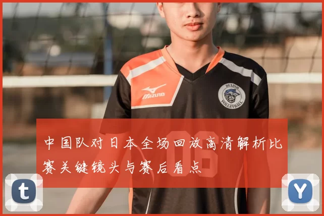 中国队对日本全场回放高清解析比赛关键镜头与赛后看点