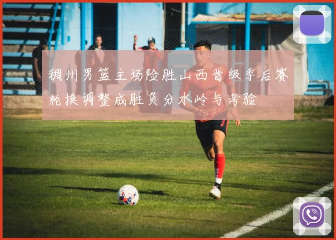 稠州男篮主场险胜山西晋级季后赛轮换调整成胜负分水岭与考验