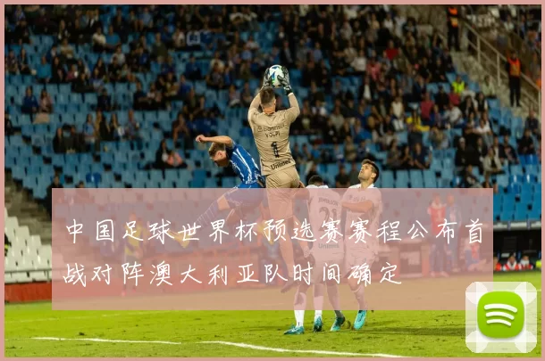 中国足球世界杯预选赛赛程公布首战对阵澳大利亚队时间确定