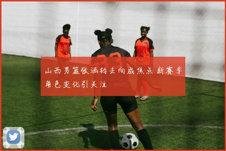 山西男篮张涵钧去向成焦点 新赛季角色变化引关注