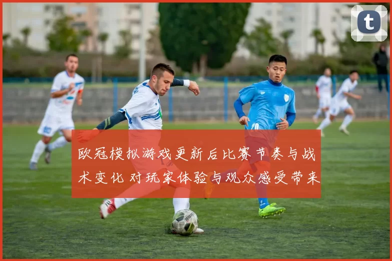 欧冠模拟游戏更新后比赛节奏与战术变化 对玩家体验与观众感受带来影响