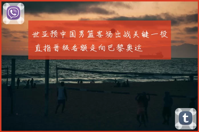 世亚预中国男篮客场出战关键一役 直指晋级名额走向巴黎奥运