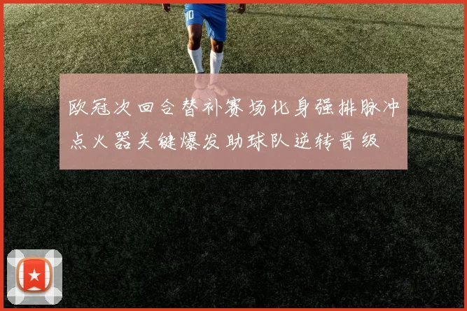 欧冠次回合替补赛场化身强排脉冲点火器关键爆发助球队逆转晋级
