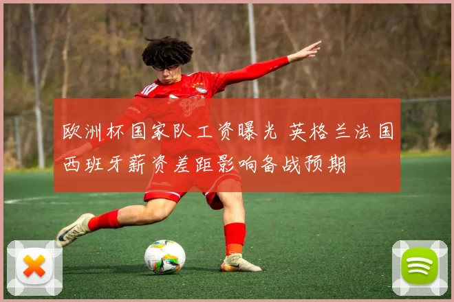 欧洲杯国家队工资曝光 英格兰法国西班牙薪资差距影响备战预期