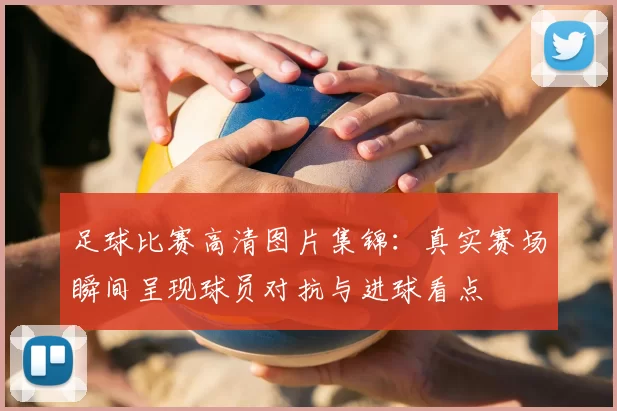 足球比赛高清图片集锦：真实赛场瞬间呈现球员对抗与进球看点
