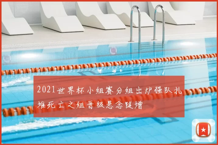 2021世界杯小组赛分组出炉强队扎堆死亡之组晋级悬念陡增