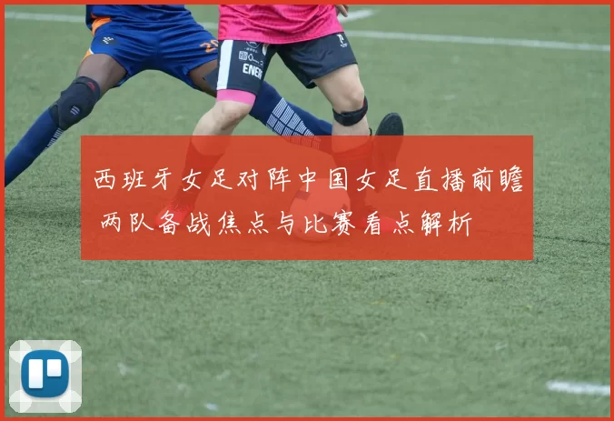 西班牙女足对阵中国女足直播前瞻 两队备战焦点与比赛看点解析