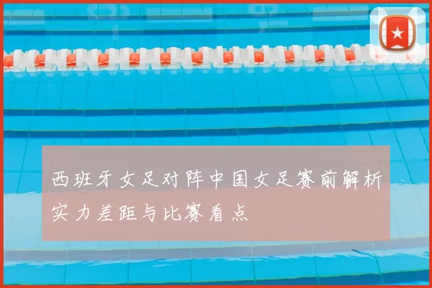 西班牙女足对阵中国女足赛前解析实力差距与比赛看点